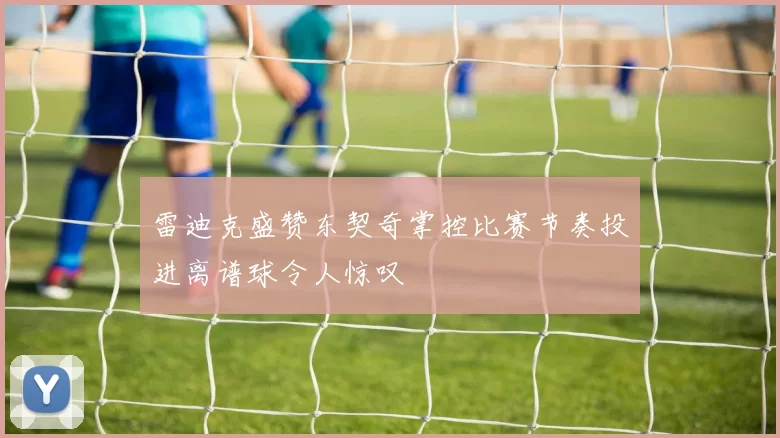 雷迪克盛赞东契奇掌控比赛节奏投进离谱球令人惊叹