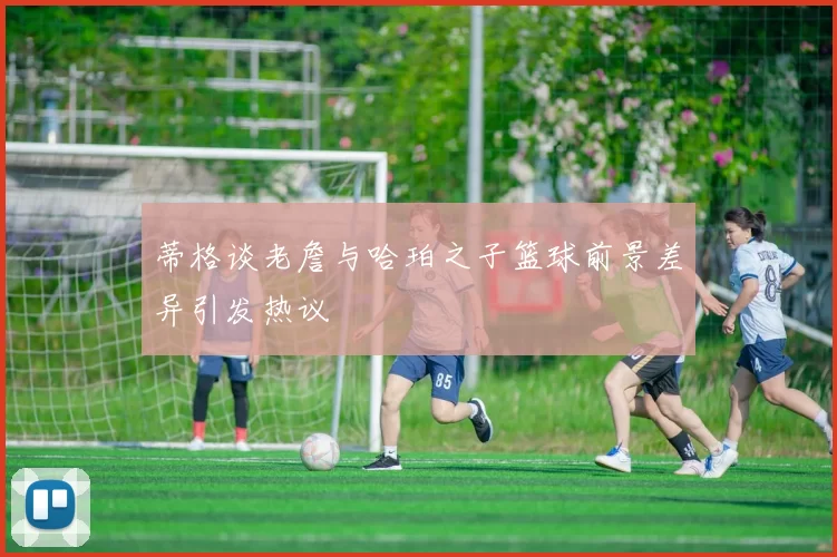 蒂格谈老詹与哈珀之子篮球前景差异引发热议