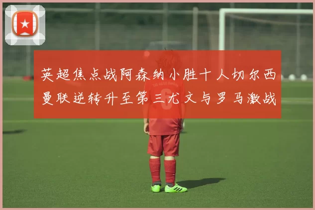 英超焦点战阿森纳小胜十人切尔西曼联逆转升至第三尤文与罗马激战平局