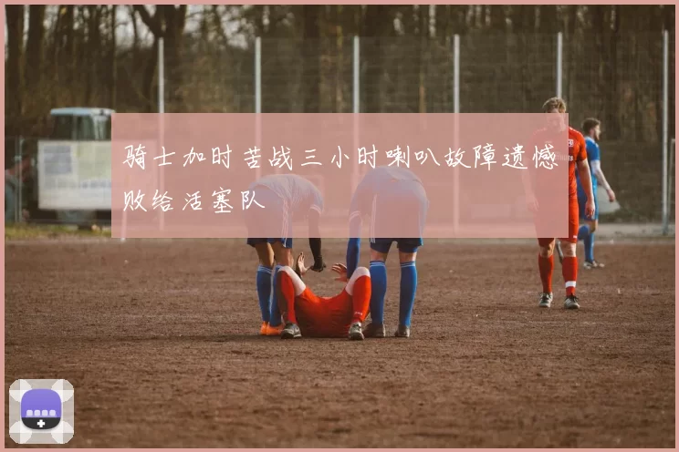 骑士加时苦战三小时喇叭故障遗憾败给活塞队