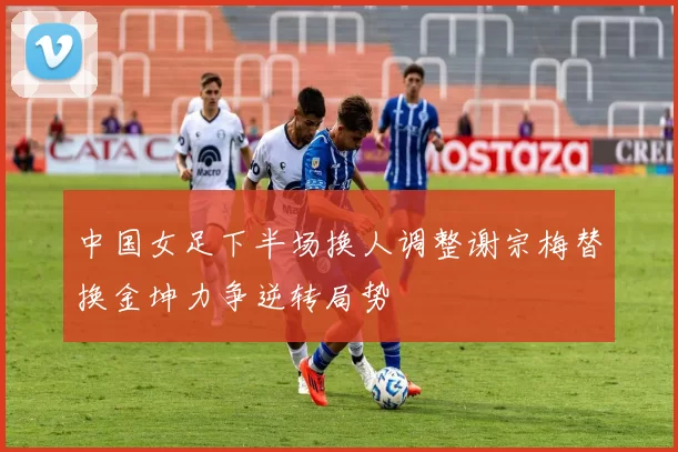 中国女足下半场换人调整谢宗梅替换金坤力争逆转局势