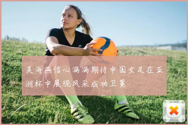 吴海燕信心满满期待中国女足在亚洲杯中展现风采成功卫冕