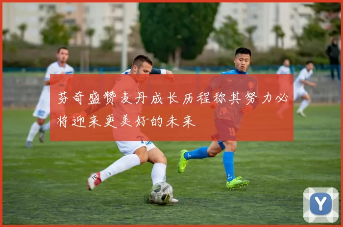 芬奇盛赞麦丹成长历程称其努力必将迎来更美好的未来
