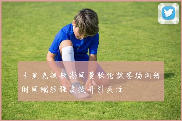 卡里克执教期间曼联伦敦客场训练时间缩短强度提升引关注