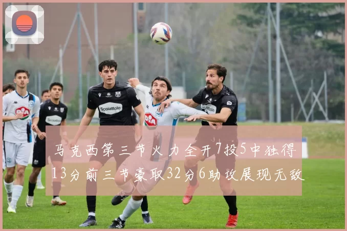 马克西第三节火力全开7投5中独得13分前三节豪取32分6助攻展现无敌续航