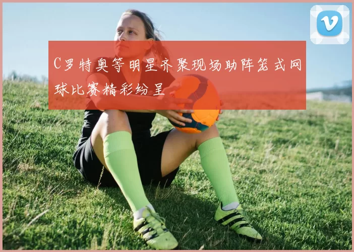 C罗特奥等明星齐聚现场助阵笼式网球比赛精彩纷呈