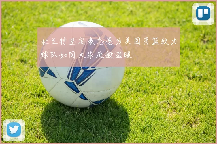 杜兰特坚定表态愿为美国男篮效力球队如同大家庭般温暖