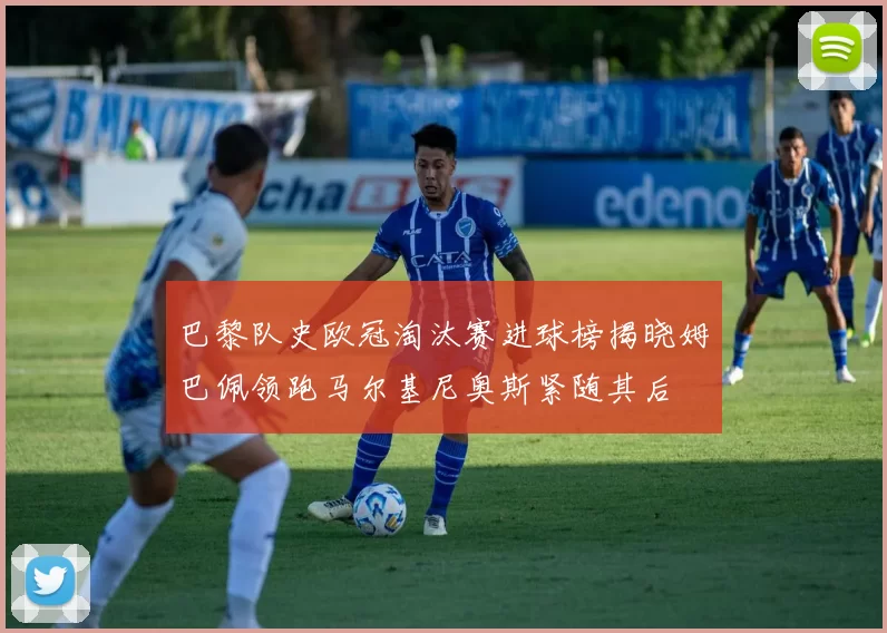 巴黎队史欧冠淘汰赛进球榜揭晓姆巴佩领跑马尔基尼奥斯紧随其后