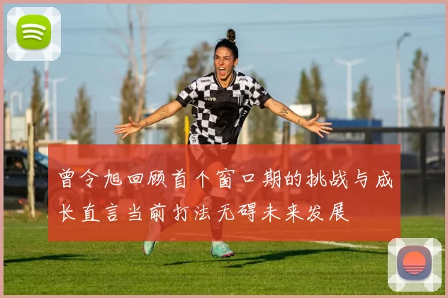 曾令旭回顾首个窗口期的挑战与成长直言当前打法无碍未来发展