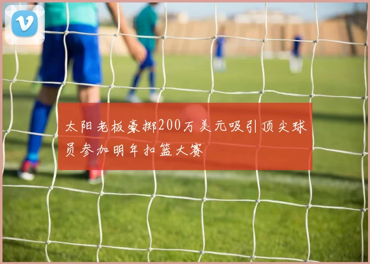 太阳老板豪掷200万美元吸引顶尖球员参加明年扣篮大赛