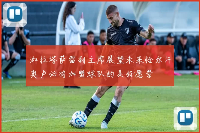 加拉塔萨雷副主席展望未来恰尔汗奥卢必将加盟球队的美好愿景