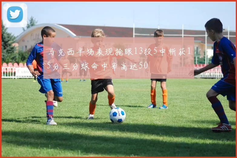 马克西半场表现抢眼13投5中斩获15分三分球命中率高达50