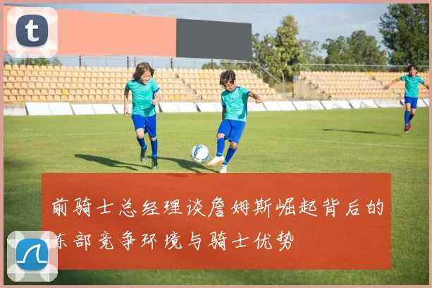 前骑士总经理谈詹姆斯崛起背后的东部竞争环境与骑士优势